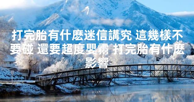 打完胎有什麽迷信講究 這幾樣不要碰 還要超度嬰霛 打完胎有什麽影響